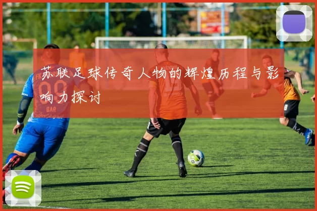 苏联足球传奇人物的辉煌历程与影响力探讨