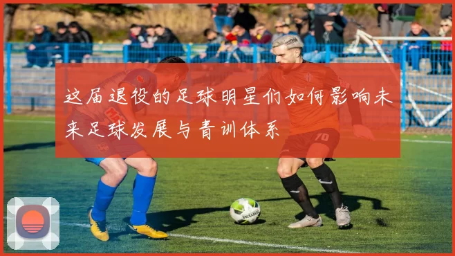 这届退役的足球明星们如何影响未来足球发展与青训体系