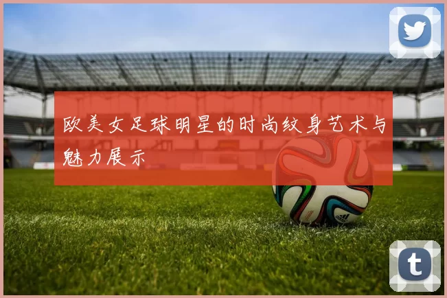 欧美女足球明星的时尚纹身艺术与魅力展示