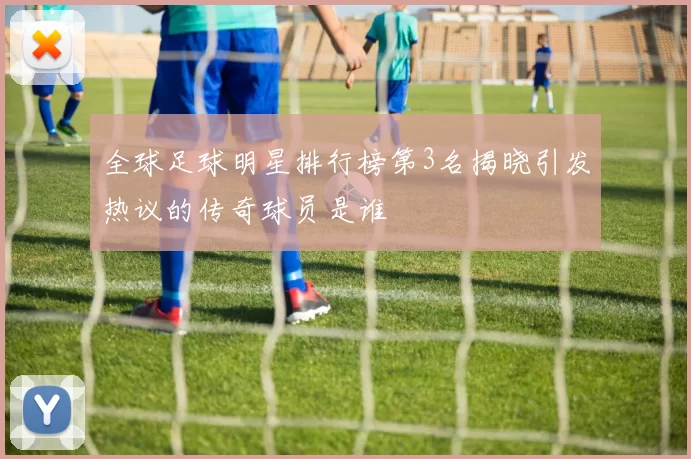 全球足球明星排行榜第3名揭晓引发热议的传奇球员是谁