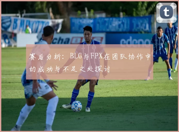 赛后分析：BLG与FPX在团队协作中的成功与不足之处探讨
