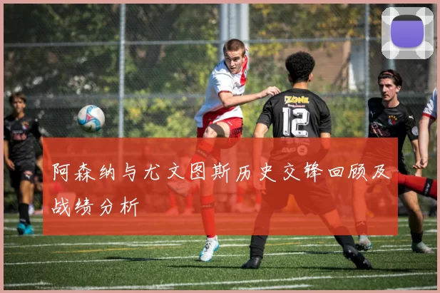 阿森纳与尤文图斯历史交锋回顾及战绩分析