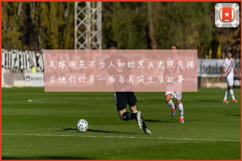 足球明星不为人知的黑历史照片揭示他们的另一面与真实生活故事