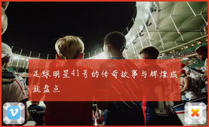 足球明星41号的传奇故事与辉煌成就盘点