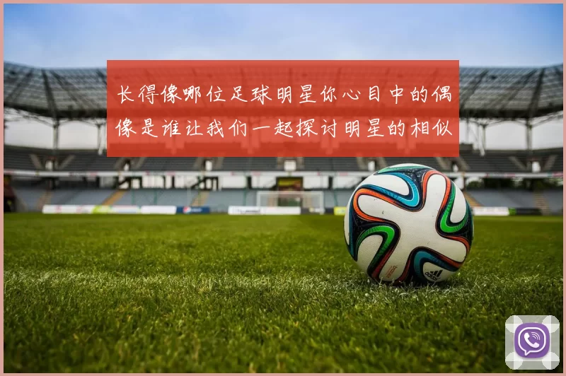 长得像哪位足球明星你心目中的偶像是谁让我们一起探讨明星的相似之处