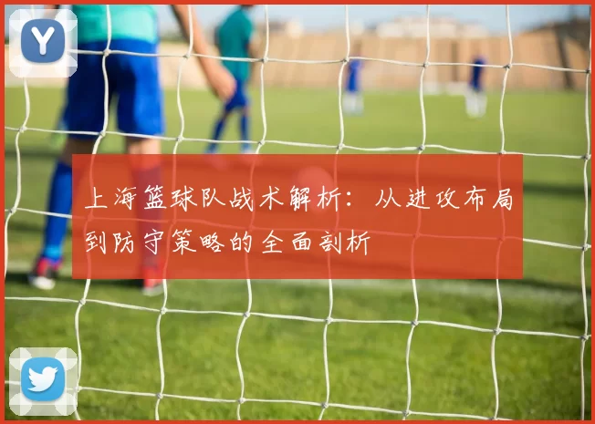 上海篮球队战术解析：从进攻布局到防守策略的全面剖析