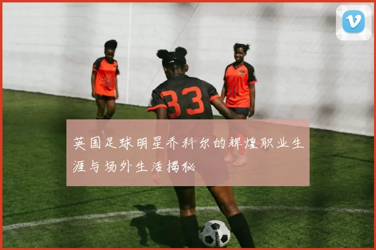 英国足球明星乔科尔的辉煌职业生涯与场外生活揭秘