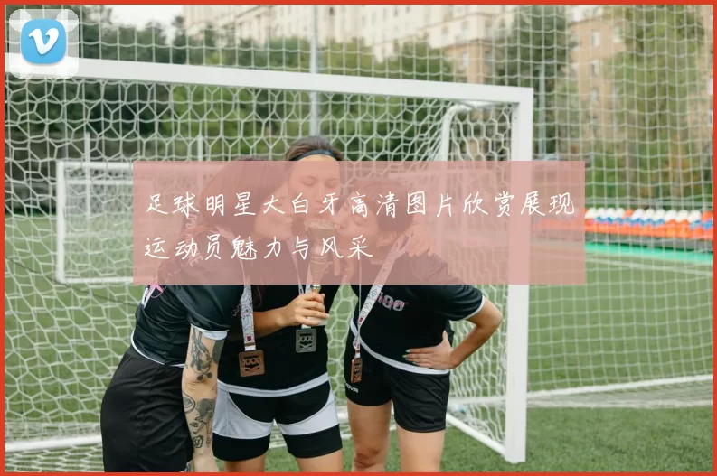 足球明星大白牙高清图片欣赏展现运动员魅力与风采