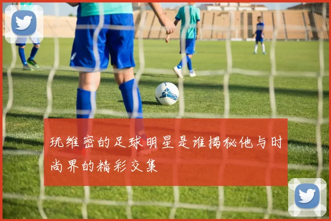 玩维密的足球明星是谁揭秘他与时尚界的精彩交集