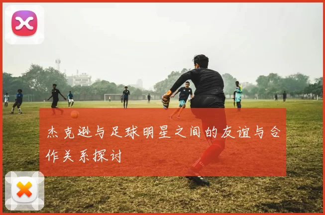 杰克逊与足球明星之间的友谊与合作关系探讨