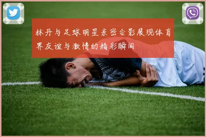 林丹与足球明星亲密合影展现体育界友谊与激情的精彩瞬间