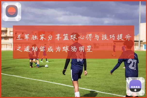 王军独家分享篮球心得与技巧提升之道助你成为球场明星