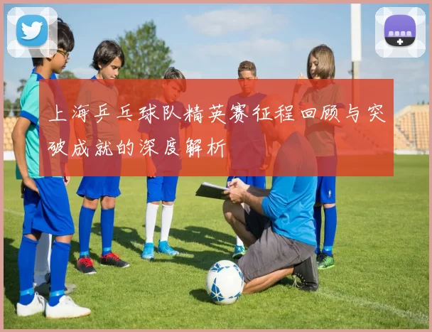 上海乒乓球队精英赛征程回顾与突破成就的深度解析