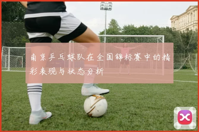 南京乒乓球队在全国锦标赛中的精彩表现与状态分析