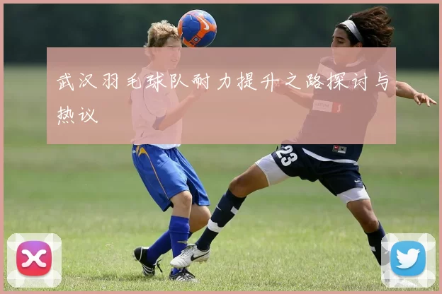 武汉羽毛球队耐力提升之路探讨与热议