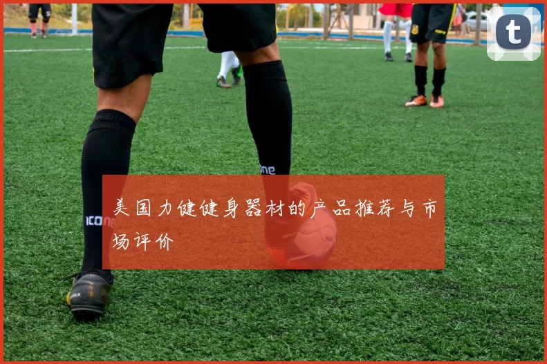美国力健健身器材的产品推荐与市场评价