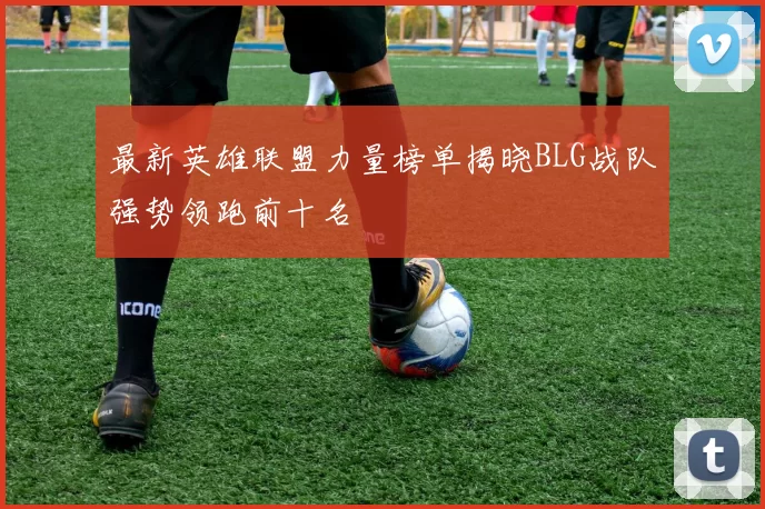 最新英雄联盟力量榜单揭晓BLG战队强势领跑前十名