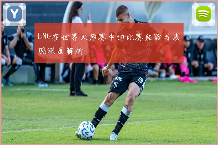 LNG在世界大师赛中的比赛经验与表现深度解析