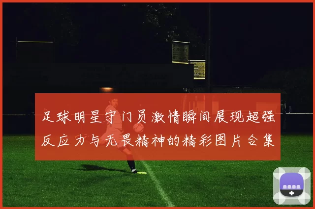 足球明星守门员激情瞬间展现超强反应力与无畏精神的精彩图片合集