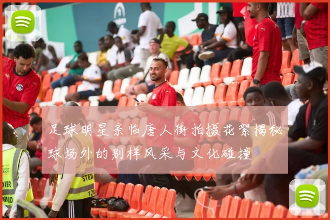 足球明星亲临唐人街拍摄花絮揭秘球场外的别样风采与文化碰撞