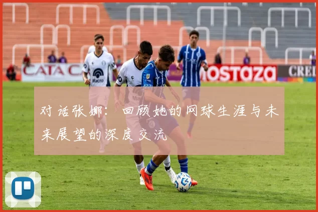 对话张娜：回顾她的网球生涯与未来展望的深度交流