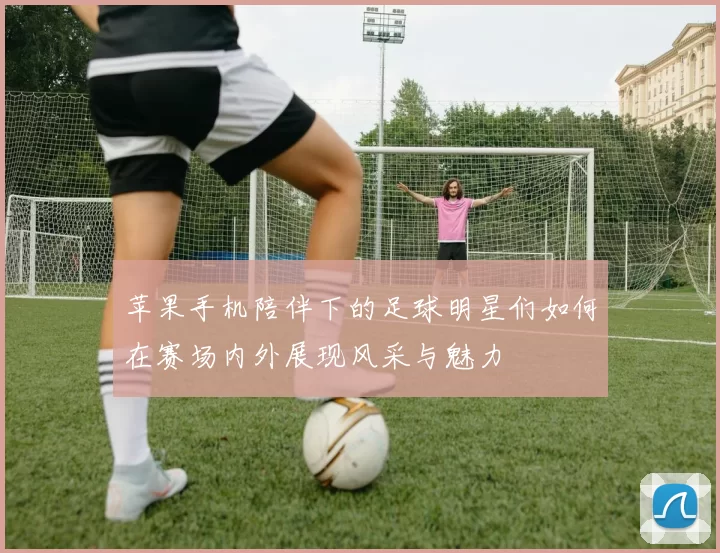 苹果手机陪伴下的足球明星们如何在赛场内外展现风采与魅力