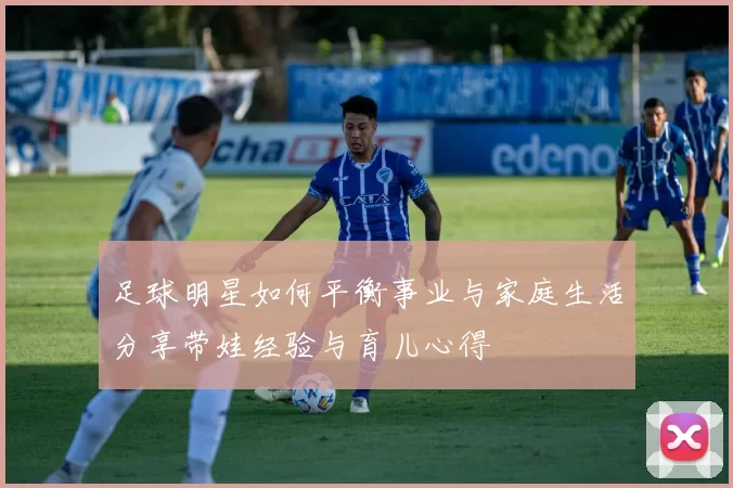 足球明星如何平衡事业与家庭生活分享带娃经验与育儿心得