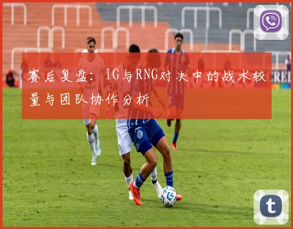 赛后复盘：IG与RNG对决中的战术较量与团队协作分析
