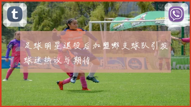 足球明星退役后加盟哪支球队引发球迷热议与期待