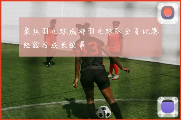 聚焦羽毛球成都羽毛球队分享比赛经验与成长故事