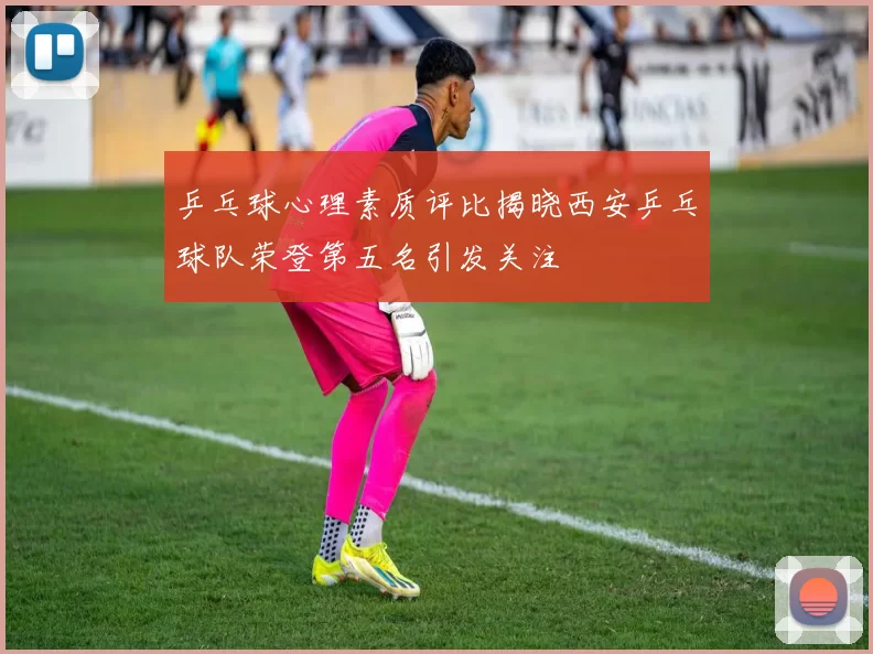 乒乓球心理素质评比揭晓西安乒乓球队荣登第五名引发关注