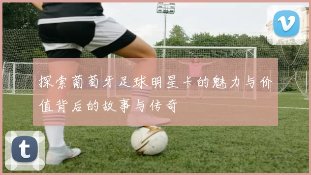 探索葡萄牙足球明星卡的魅力与价值背后的故事与传奇