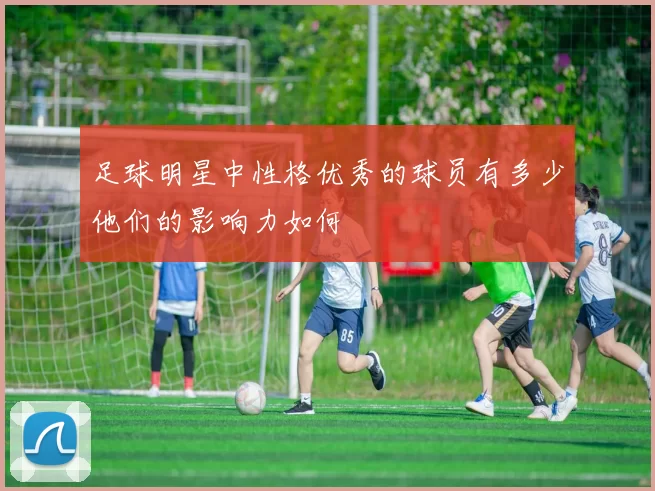 足球明星中性格优秀的球员有多少他们的影响力如何