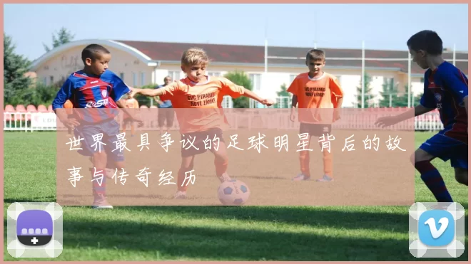 世界最具争议的足球明星背后的故事与传奇经历