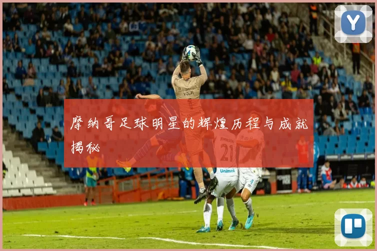摩纳哥足球明星的辉煌历程与成就揭秘