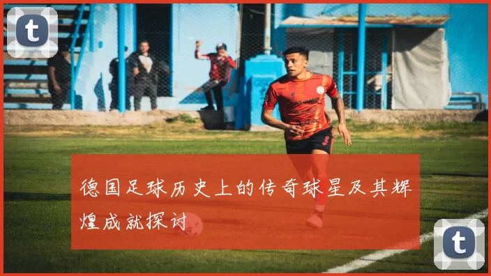 德国足球历史上的传奇球星及其辉煌成就探讨