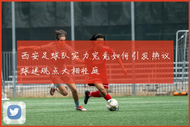 西安足球队实力究竟如何引发热议球迷观点大相径庭