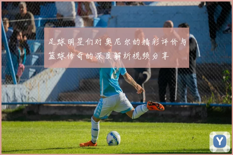 足球明星们对奥尼尔的精彩评价与篮球传奇的深度解析视频分享