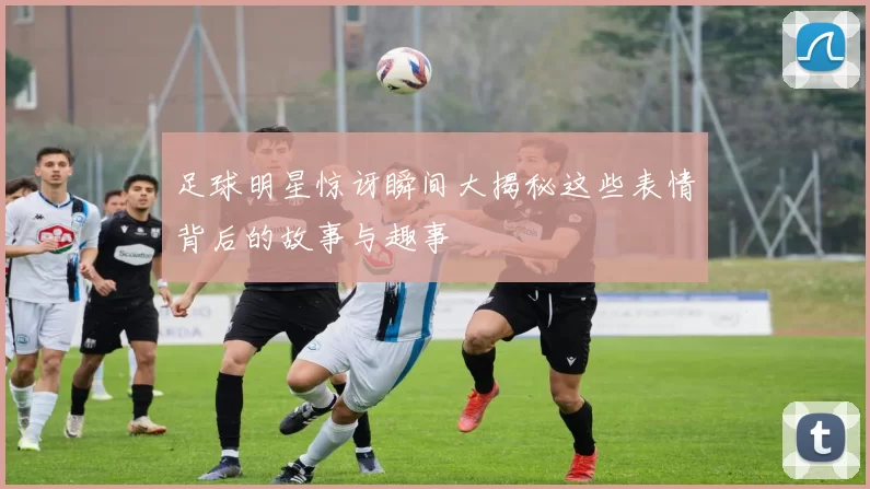 足球明星惊讶瞬间大揭秘这些表情背后的故事与趣事