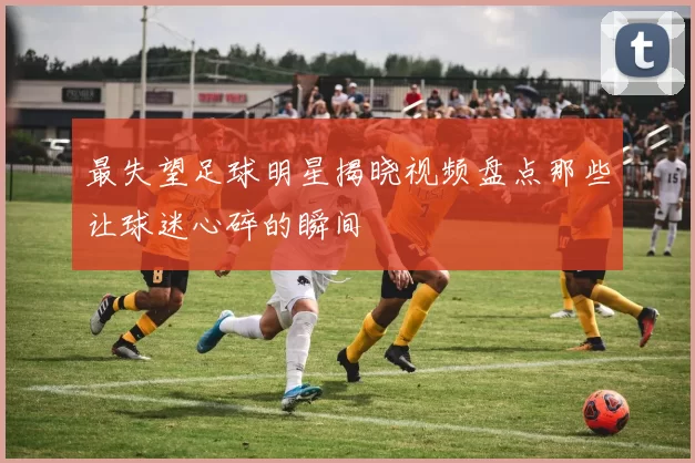 最失望足球明星揭晓视频盘点那些让球迷心碎的瞬间
