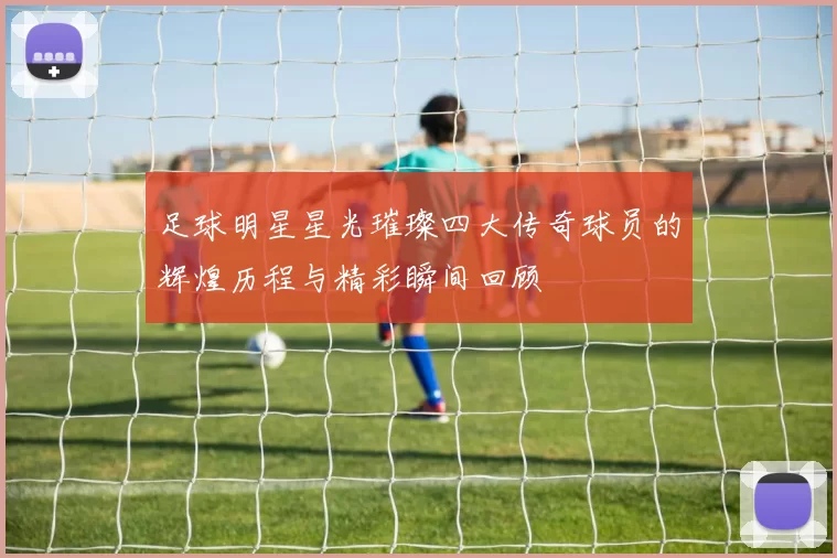 足球明星星光璀璨四大传奇球员的辉煌历程与精彩瞬间回顾