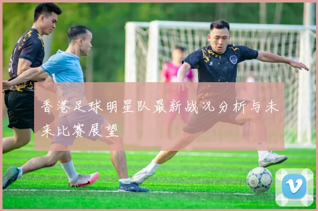 香港足球明星队最新战况分析与未来比赛展望