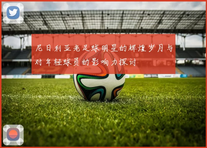 尼日利亚老足球明星的辉煌岁月与对年轻球员的影响力探讨