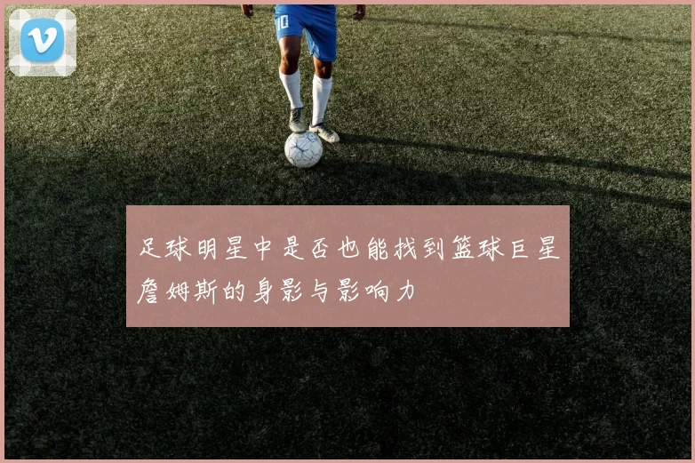 足球明星中是否也能找到篮球巨星詹姆斯的身影与影响力