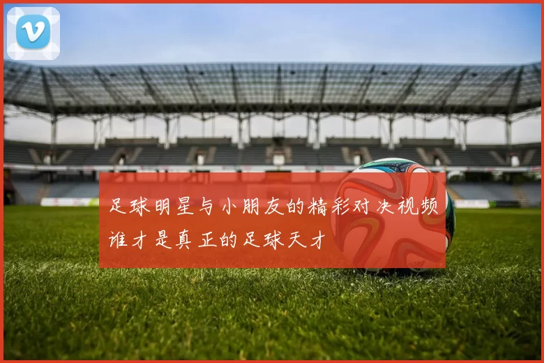 足球明星与小朋友的精彩对决视频谁才是真正的足球天才