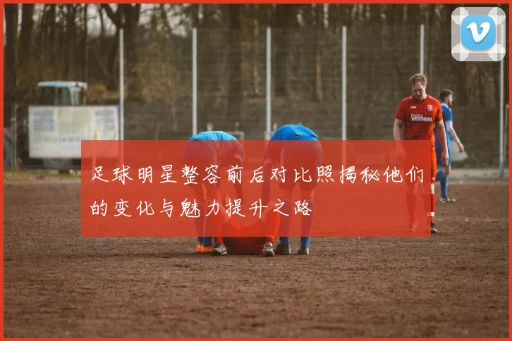 足球明星整容前后对比照揭秘他们的变化与魅力提升之路