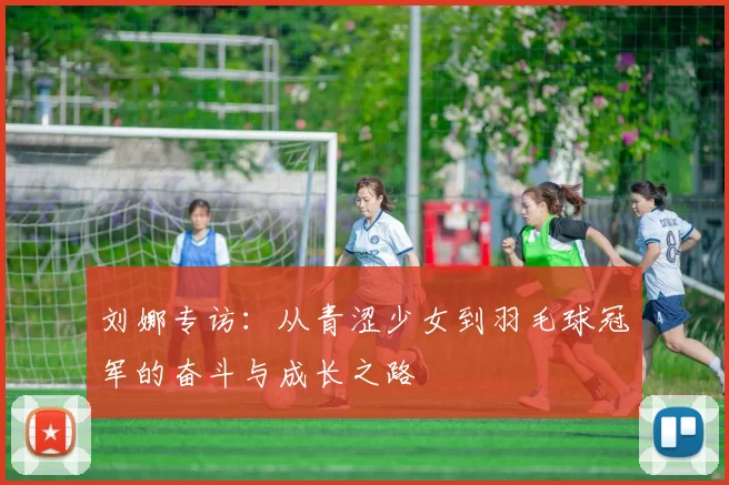 刘娜专访：从青涩少女到羽毛球冠军的奋斗与成长之路