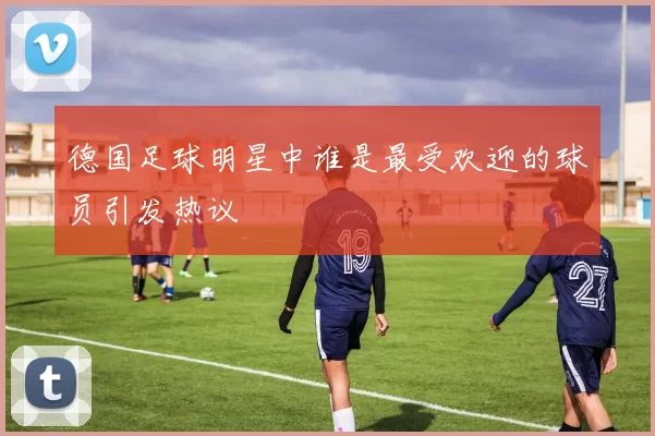 德国足球明星中谁是最受欢迎的球员引发热议