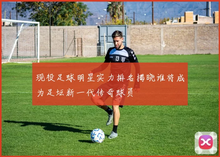 现役足球明星实力排名揭晓谁将成为足坛新一代传奇球员