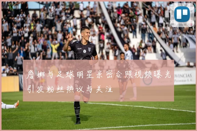 詹娜与足球明星亲密合照视频曝光引发粉丝热议与关注